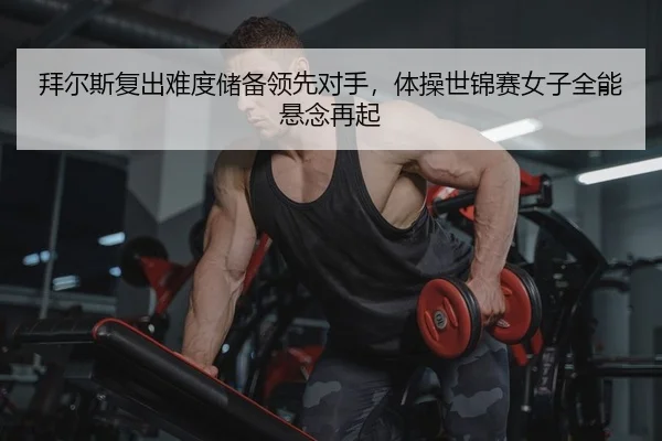拜尔斯复出难度储备领先对手，体操世锦赛女子全能悬念再起